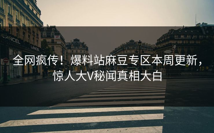 全网疯传！爆料站麻豆专区本周更新，惊人大V秘闻真相大白