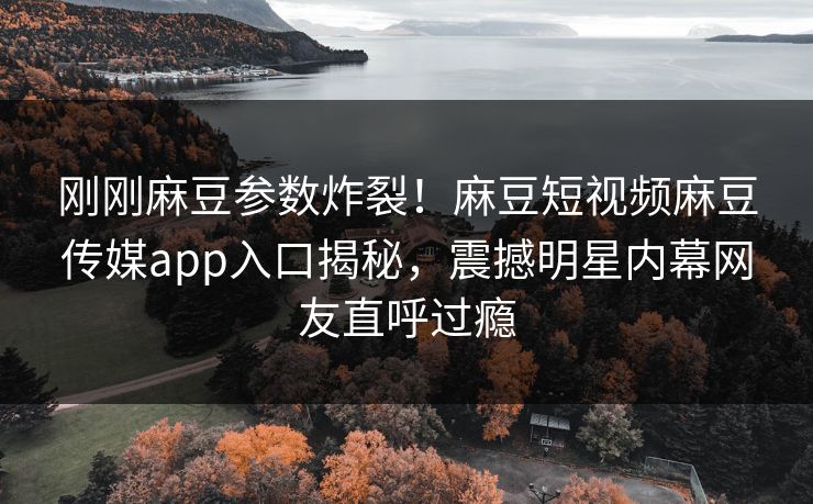 刚刚麻豆参数炸裂！麻豆短视频麻豆传媒app入口揭秘，震撼明星内幕网友直呼过瘾