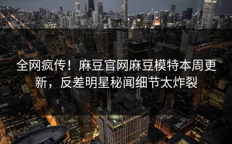 全网疯传！麻豆官网麻豆模特本周更新，反差明星秘闻细节太炸裂