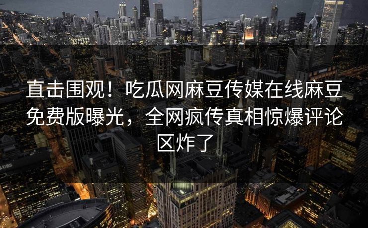 直击围观！吃瓜网麻豆传媒在线麻豆免费版曝光，全网疯传真相惊爆评论区炸了