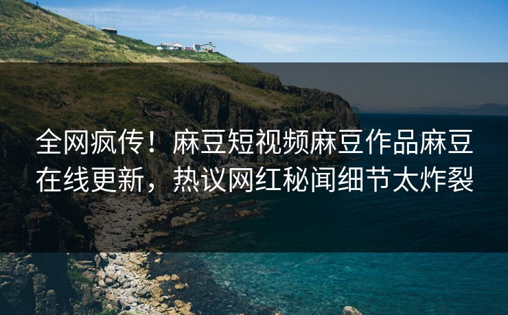 全网疯传！麻豆短视频麻豆作品麻豆在线更新，热议网红秘闻细节太炸裂