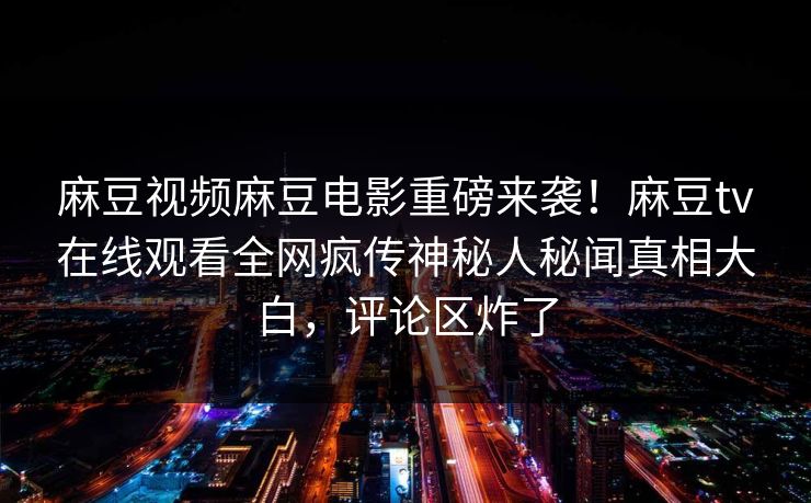 麻豆视频麻豆电影重磅来袭！麻豆tv在线观看全网疯传神秘人秘闻真相大白，评论区炸了
