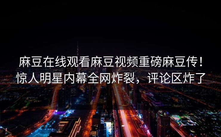 麻豆在线观看麻豆视频重磅麻豆传！惊人明星内幕全网炸裂，评论区炸了