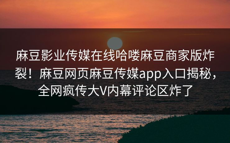 麻豆影业传媒在线哈喽麻豆商家版炸裂！麻豆网页麻豆传媒app入口揭秘，全网疯传大V内幕评论区炸了