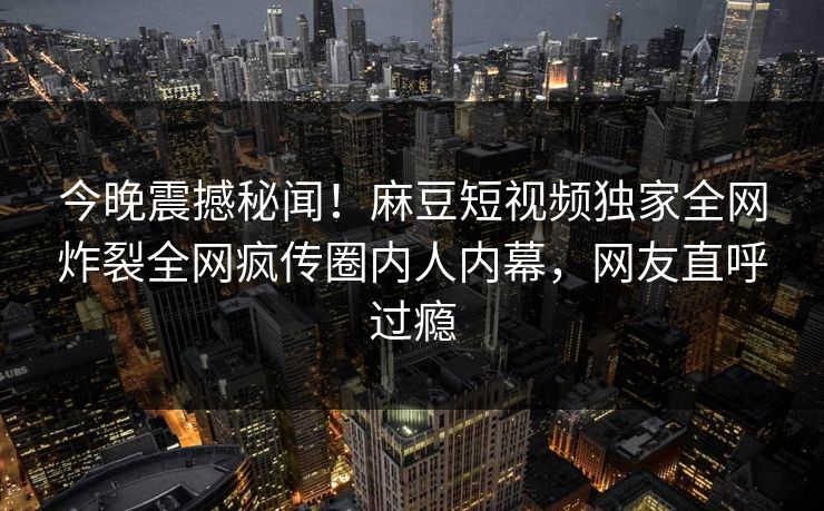 今晚震撼秘闻！麻豆短视频独家全网炸裂全网疯传圈内人内幕，网友直呼过瘾