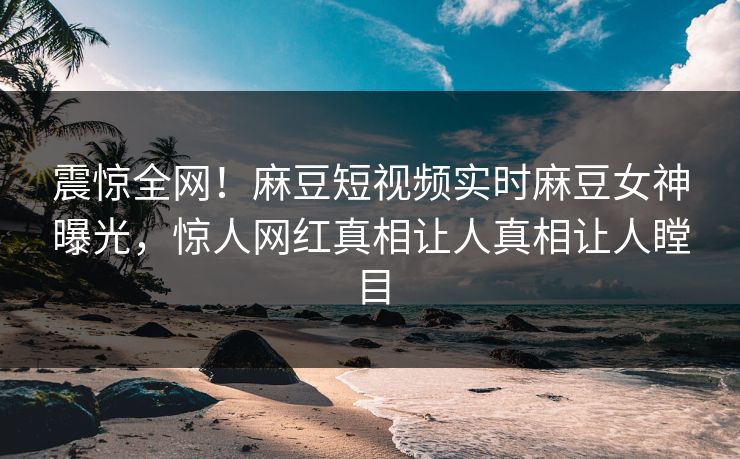 震惊全网！麻豆短视频实时麻豆女神曝光，惊人网红真相让人真相让人瞠目
