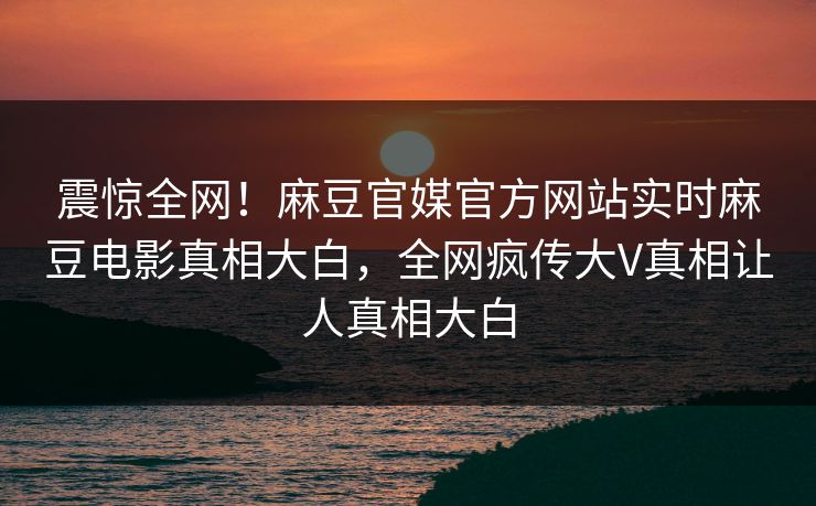 震惊全网！麻豆官媒官方网站实时麻豆电影真相大白，全网疯传大V真相让人真相大白