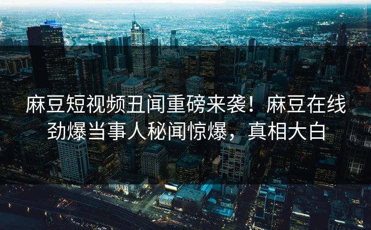 麻豆短视频丑闻重磅来袭！麻豆在线劲爆当事人秘闻惊爆，真相大白