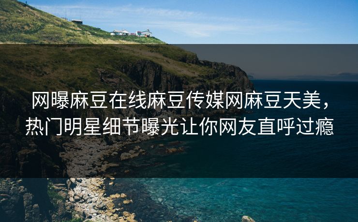 网曝麻豆在线麻豆传媒网麻豆天美，热门明星细节曝光让你网友直呼过瘾
