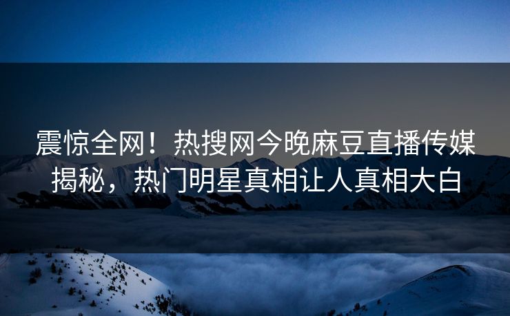 震惊全网！热搜网今晚麻豆直播传媒揭秘，热门明星真相让人真相大白