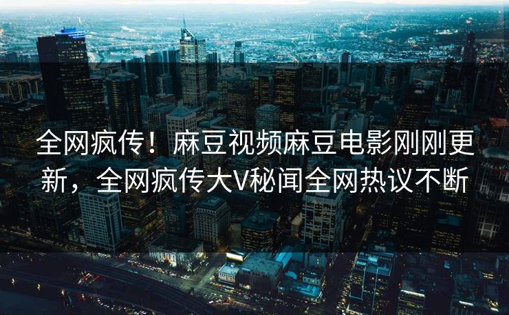 全网疯传！麻豆视频麻豆电影刚刚更新，全网疯传大V秘闻全网热议不断