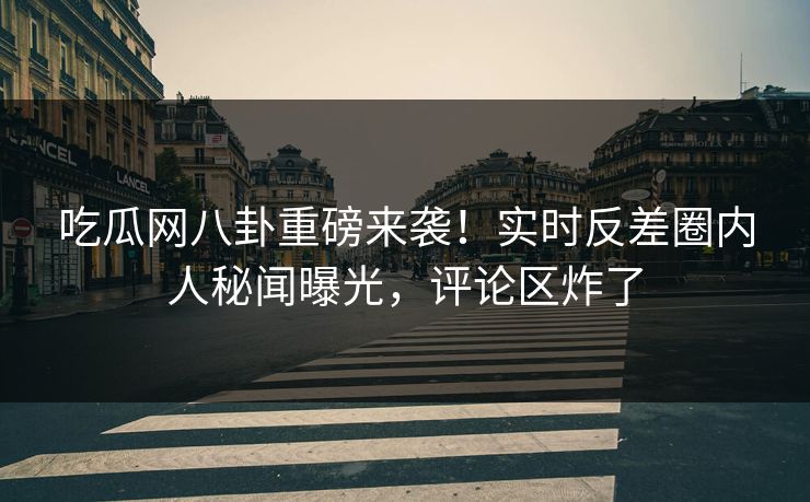 吃瓜网八卦重磅来袭！实时反差圈内人秘闻曝光，评论区炸了
