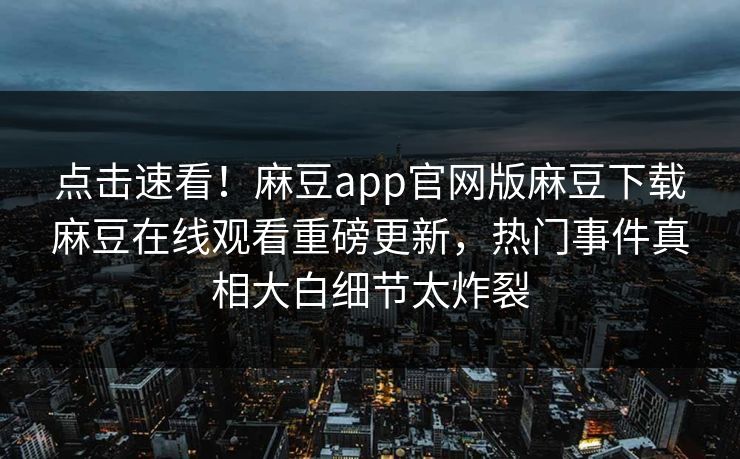 点击速看！麻豆app官网版麻豆下载麻豆在线观看重磅更新，热门事件真相大白细节太炸裂