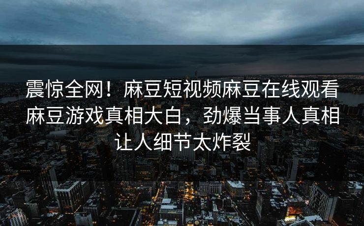 震惊全网！麻豆短视频麻豆在线观看麻豆游戏真相大白，劲爆当事人真相让人细节太炸裂