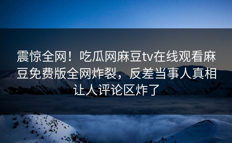 震惊全网！吃瓜网麻豆tv在线观看麻豆免费版全网炸裂，反差当事人真相让人评论区炸了