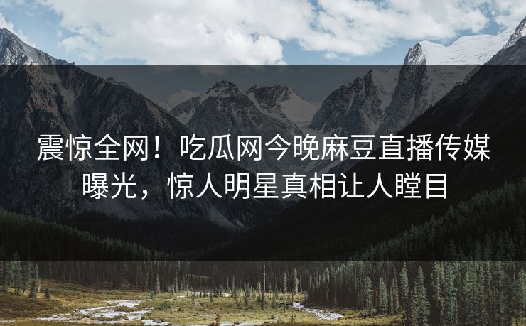 震惊全网！吃瓜网今晚麻豆直播传媒曝光，惊人明星真相让人瞠目