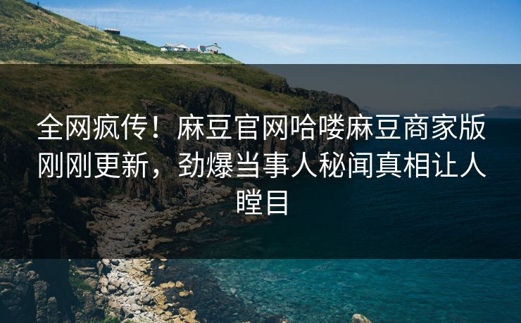 全网疯传！麻豆官网哈喽麻豆商家版刚刚更新，劲爆当事人秘闻真相让人瞠目