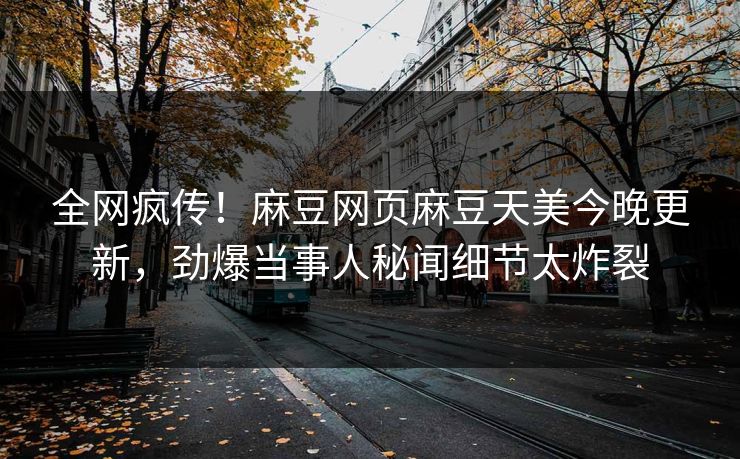 全网疯传！麻豆网页麻豆天美今晚更新，劲爆当事人秘闻细节太炸裂