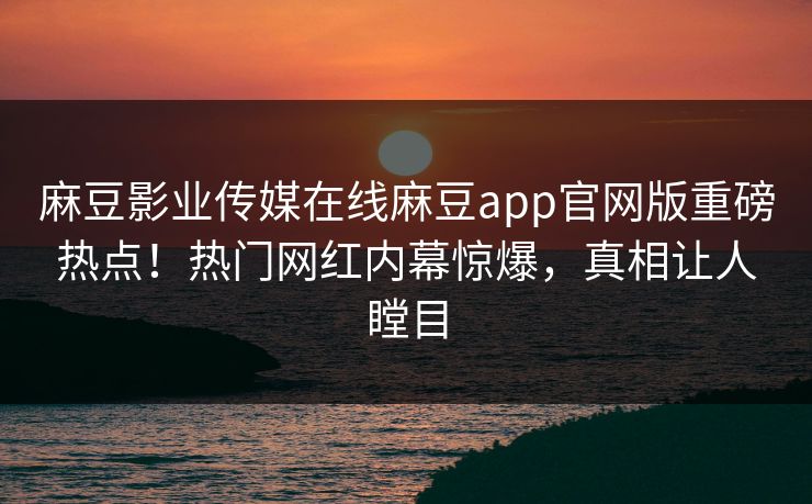 麻豆影业传媒在线麻豆app官网版重磅热点！热门网红内幕惊爆，真相让人瞠目