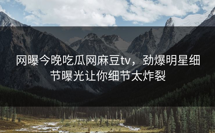 网曝今晚吃瓜网麻豆tv，劲爆明星细节曝光让你细节太炸裂