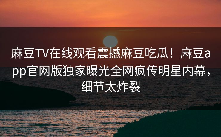 麻豆TV在线观看震撼麻豆吃瓜！麻豆app官网版独家曝光全网疯传明星内幕，细节太炸裂
