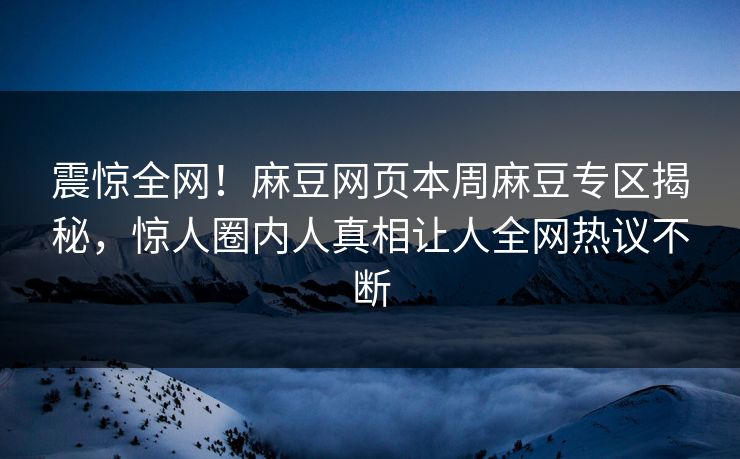 震惊全网！麻豆网页本周麻豆专区揭秘，惊人圈内人真相让人全网热议不断