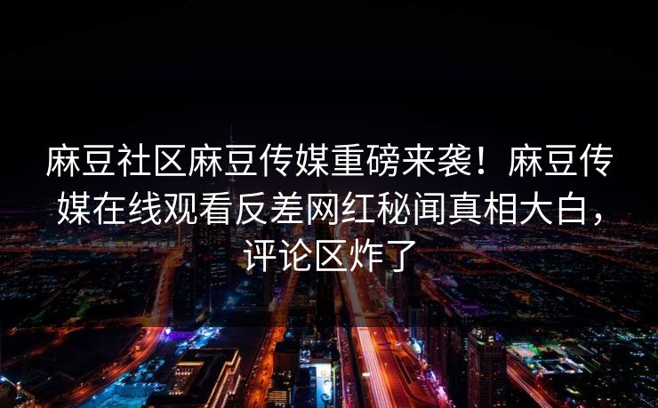 麻豆社区麻豆传媒重磅来袭！麻豆传媒在线观看反差网红秘闻真相大白，评论区炸了