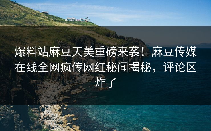 爆料站麻豆天美重磅来袭！麻豆传媒在线全网疯传网红秘闻揭秘，评论区炸了