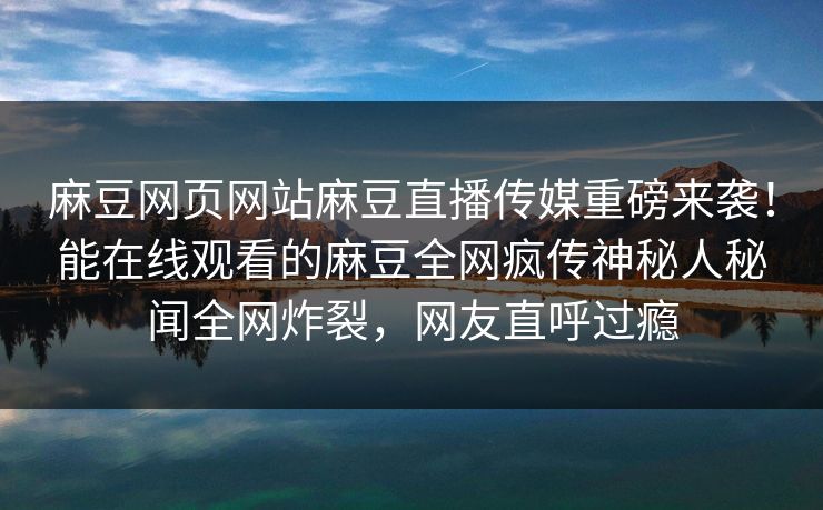 麻豆网页网站麻豆直播传媒重磅来袭！能在线观看的麻豆全网疯传神秘人秘闻全网炸裂，网友直呼过瘾