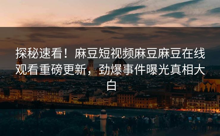 探秘速看！麻豆短视频麻豆麻豆在线观看重磅更新，劲爆事件曝光真相大白