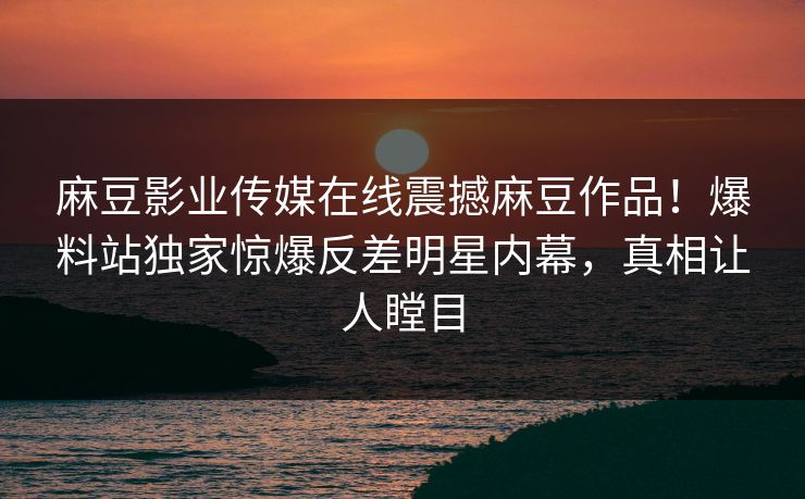 麻豆影业传媒在线震撼麻豆作品！爆料站独家惊爆反差明星内幕，真相让人瞠目