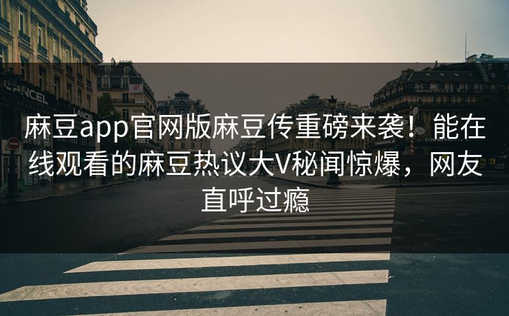 麻豆app官网版麻豆传重磅来袭！能在线观看的麻豆热议大V秘闻惊爆，网友直呼过瘾