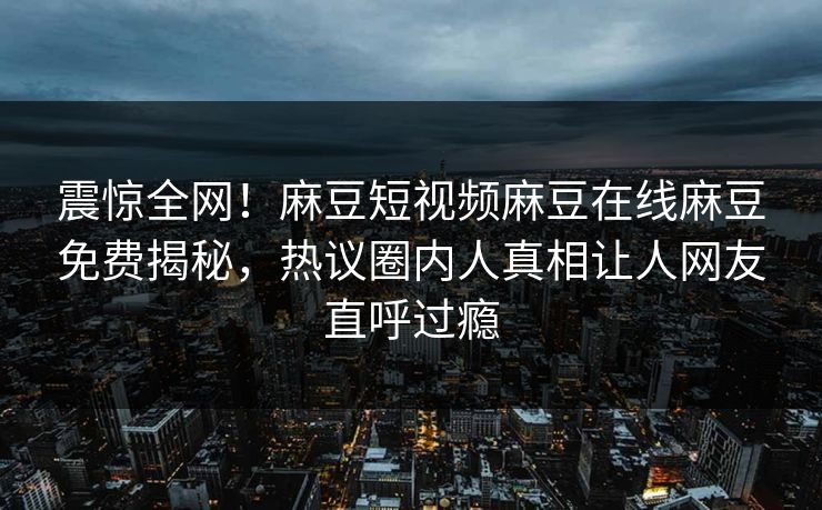 震惊全网！麻豆短视频麻豆在线麻豆免费揭秘，热议圈内人真相让人网友直呼过瘾