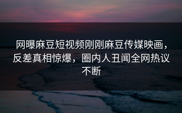 网曝麻豆短视频刚刚麻豆传媒映画，反差真相惊爆，圈内人丑闻全网热议不断