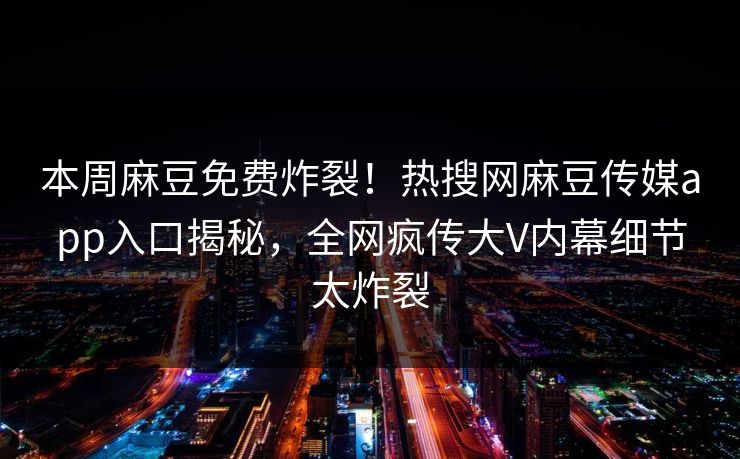本周麻豆免费炸裂！热搜网麻豆传媒app入口揭秘，全网疯传大V内幕细节太炸裂