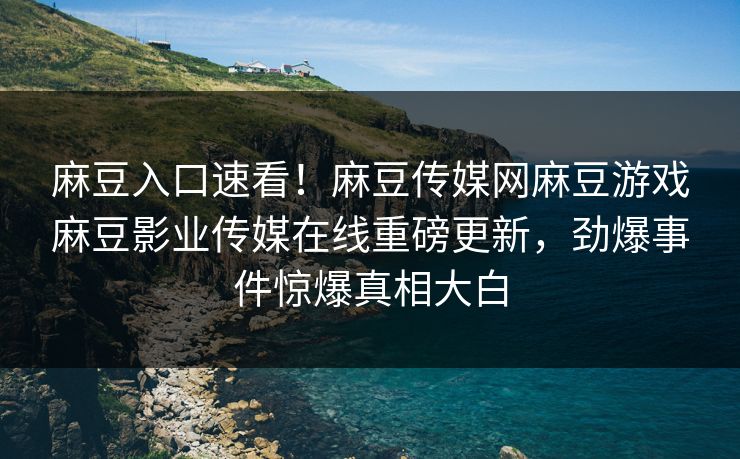 麻豆入口速看！麻豆传媒网麻豆游戏麻豆影业传媒在线重磅更新，劲爆事件惊爆真相大白