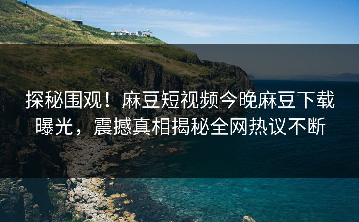 探秘围观！麻豆短视频今晚麻豆下载曝光，震撼真相揭秘全网热议不断