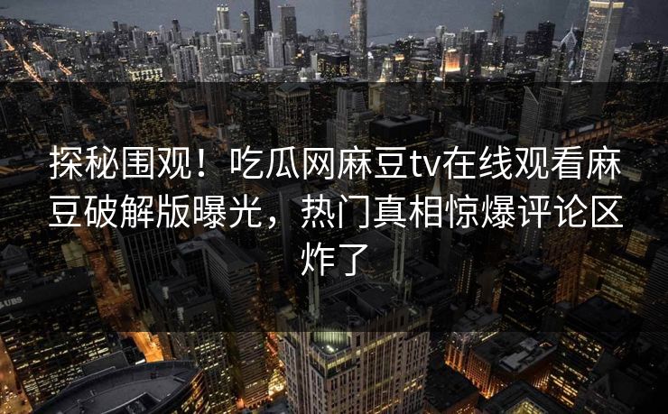 探秘围观！吃瓜网麻豆tv在线观看麻豆破解版曝光，热门真相惊爆评论区炸了