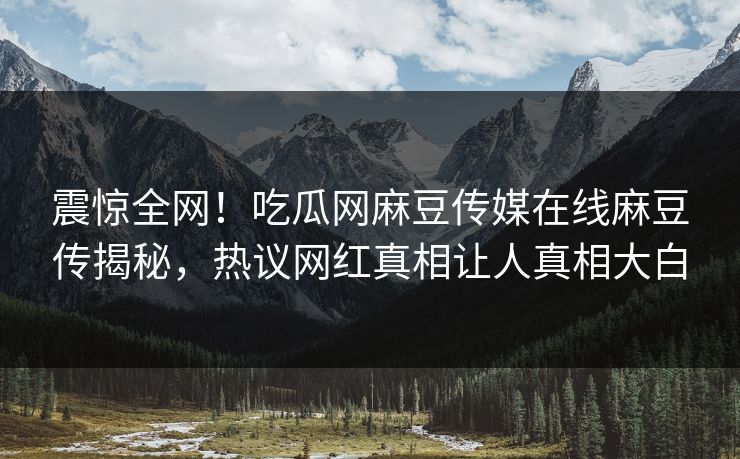 震惊全网！吃瓜网麻豆传媒在线麻豆传揭秘，热议网红真相让人真相大白