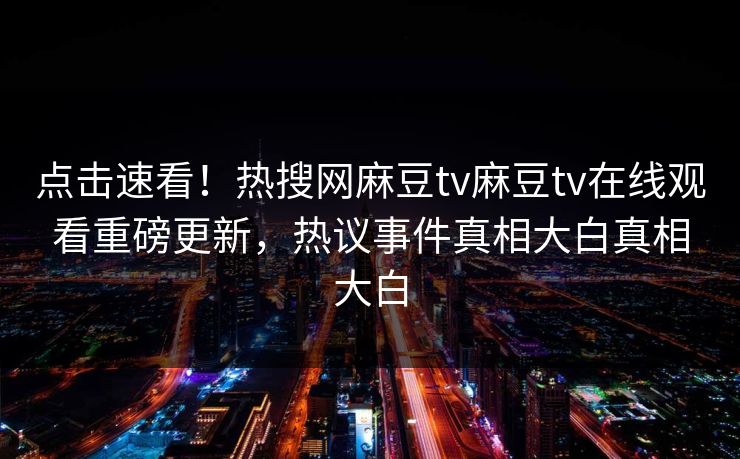 点击速看！热搜网麻豆tv麻豆tv在线观看重磅更新，热议事件真相大白真相大白