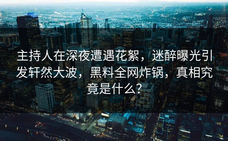 主持人在深夜遭遇花絮，迷醉曝光引发轩然大波，黑料全网炸锅，真相究竟是什么？
