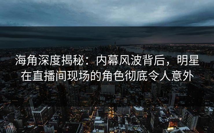 海角深度揭秘：内幕风波背后，明星在直播间现场的角色彻底令人意外