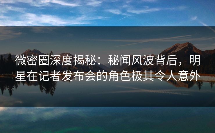 微密圈深度揭秘：秘闻风波背后，明星在记者发布会的角色极其令人意外