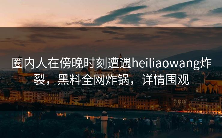圈内人在傍晚时刻遭遇heiliaowang炸裂，黑料全网炸锅，详情围观
