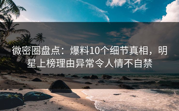 微密圈盘点：爆料10个细节真相，明星上榜理由异常令人情不自禁
