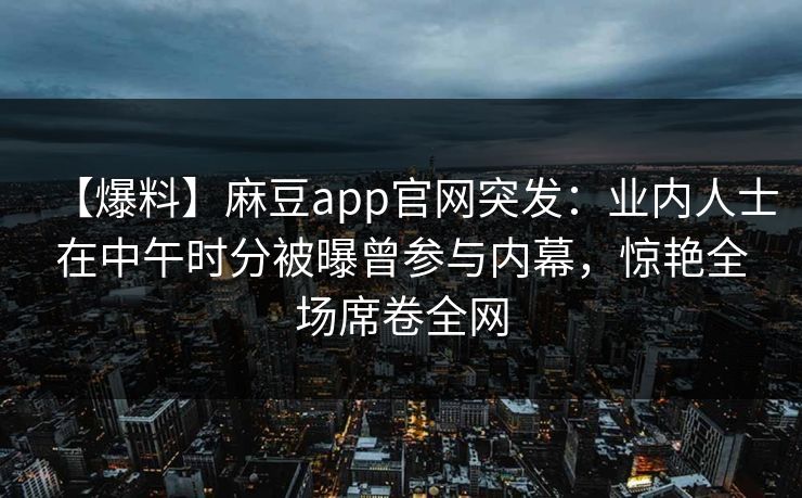 【爆料】麻豆app官网突发：业内人士在中午时分被曝曾参与内幕，惊艳全场席卷全网