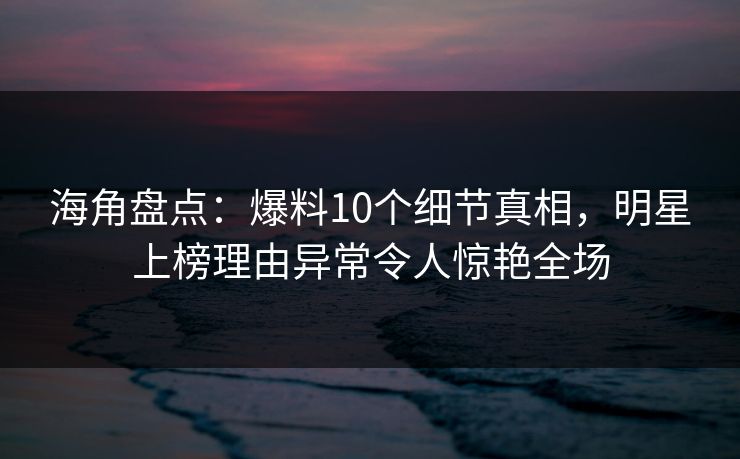 海角盘点：爆料10个细节真相，明星上榜理由异常令人惊艳全场