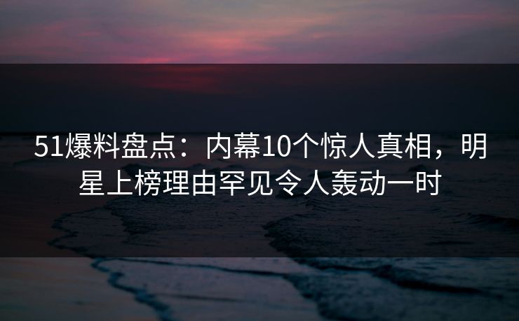 51爆料盘点：内幕10个惊人真相，明星上榜理由罕见令人轰动一时