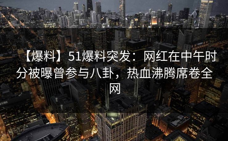 【爆料】51爆料突发：网红在中午时分被曝曾参与八卦，热血沸腾席卷全网