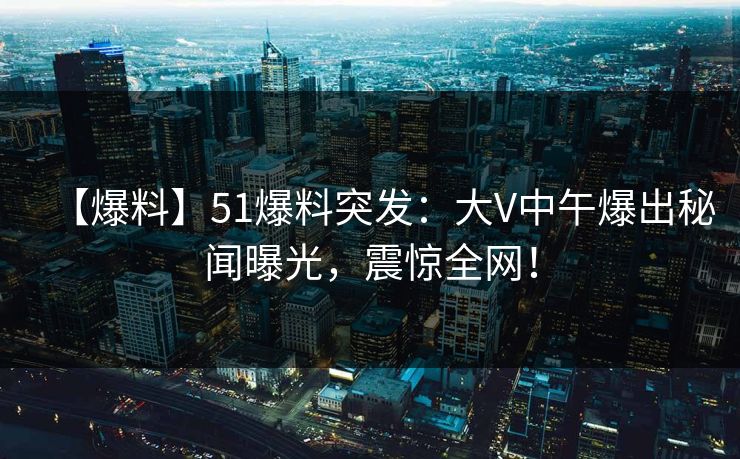 【爆料】51爆料突发：大V中午爆出秘闻曝光，震惊全网！